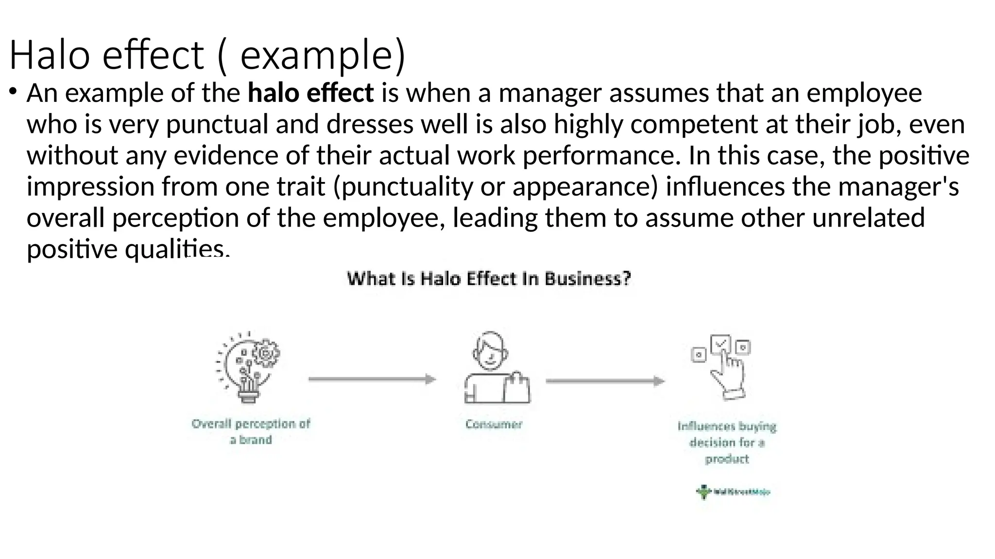 Halo effect ( example)
• An example of the halo effect is when a manager assumes that an employee
who is very punctual and dresses well is also highly competent at their job, even
without any evidence of their actual work performance. In this case, the positive
impression from one trait (punctuality or appearance) influences the manager's
overall perception of the employee, leading them to assume other unrelated
positive qualities.
 