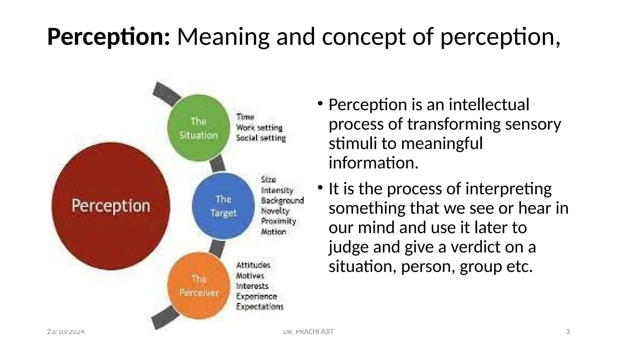 23/10/2024 DR. PRACHI AJIT 3
Perception: Meaning and concept of perception,
• Perception is an intellectual
process of transforming sensory
stimuli to meaningful
information.
• It is the process of interpreting
something that we see or hear in
our mind and use it later to
judge and give a verdict on a
situation, person, group etc.
 