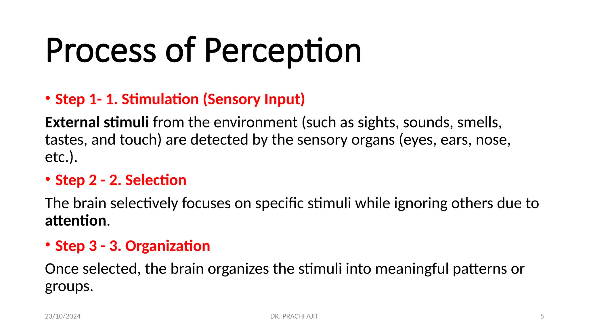 23/10/2024 DR. PRACHI AJIT 5
Process of Perception
• Step 1- 1. Stimulation (Sensory Input)
External stimuli from the environment (such as sights, sounds, smells,
tastes, and touch) are detected by the sensory organs (eyes, ears, nose,
etc.).
• Step 2 - 2. Selection
The brain selectively focuses on specific stimuli while ignoring others due to
attention.
• Step 3 - 3. Organization
Once selected, the brain organizes the stimuli into meaningful patterns or
groups.
 