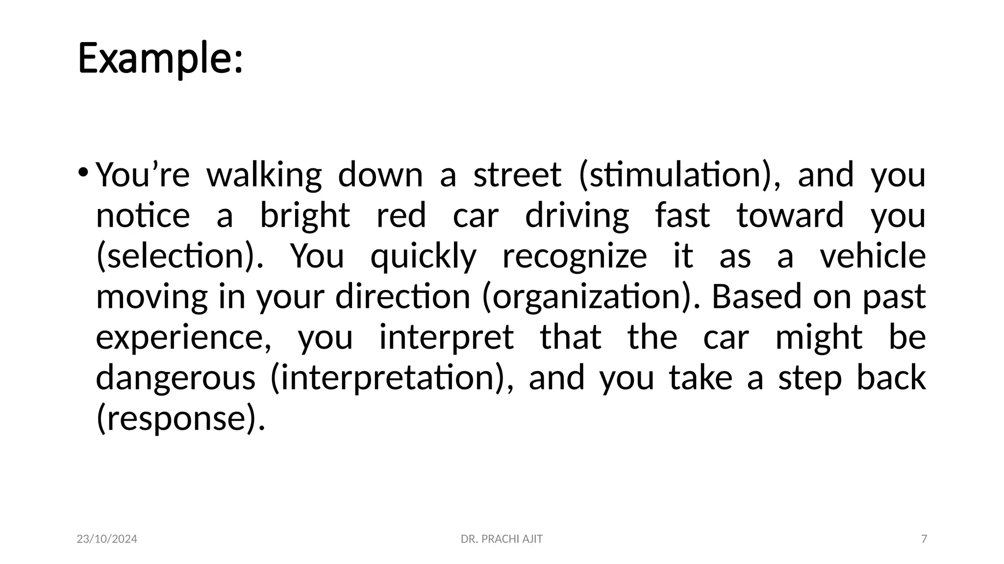 23/10/2024 DR. PRACHI AJIT 7
Example:
•You’re walking down a street (stimulation), and you
notice a bright red car driving fast toward you
(selection). You quickly recognize it as a vehicle
moving in your direction (organization). Based on past
experience, you interpret that the car might be
dangerous (interpretation), and you take a step back
(response).
 