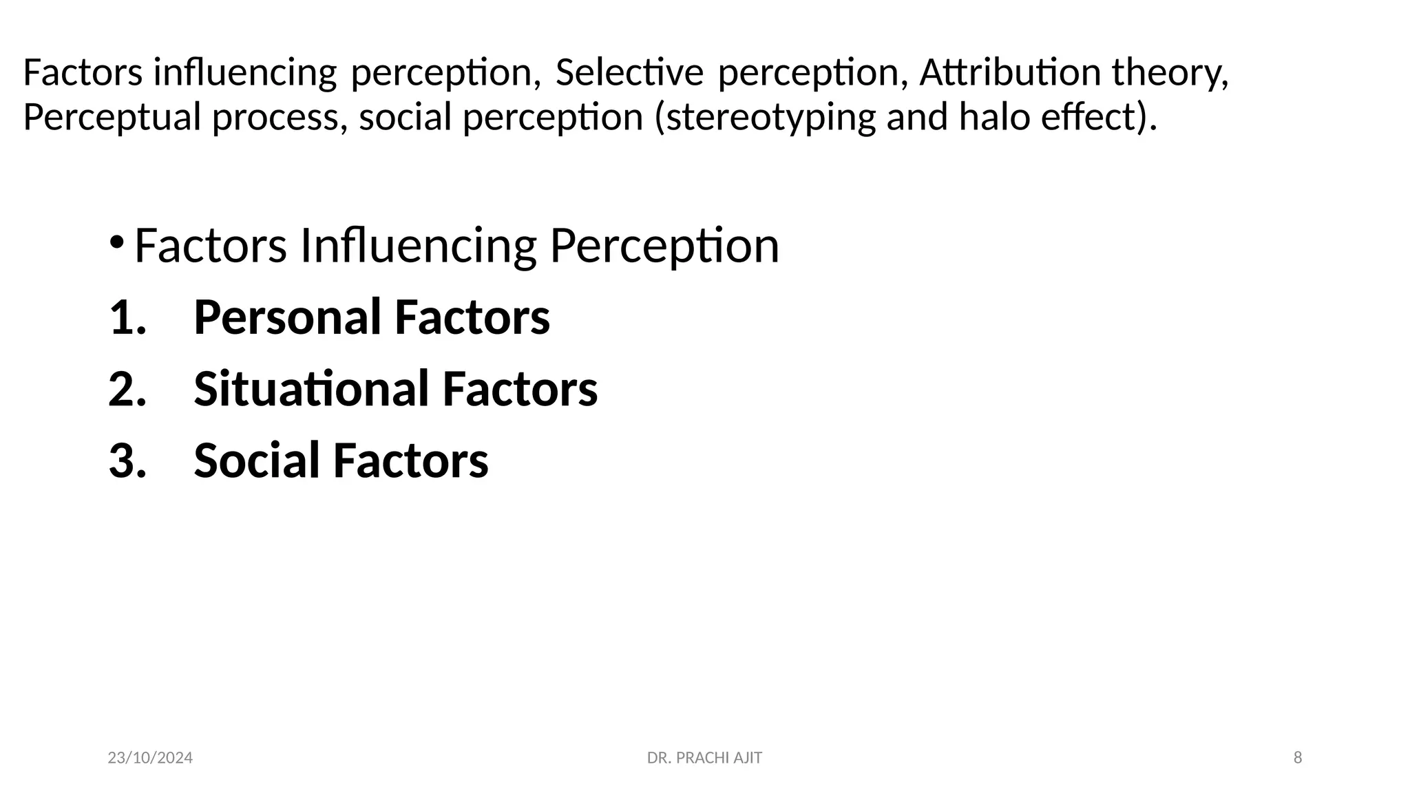 23/10/2024 DR. PRACHI AJIT 8
Factors influencing perception, Selective perception, Attribution theory,
Perceptual process, social perception (stereotyping and halo effect).
•Factors Influencing Perception
1. Personal Factors
2. Situational Factors
3. Social Factors
 