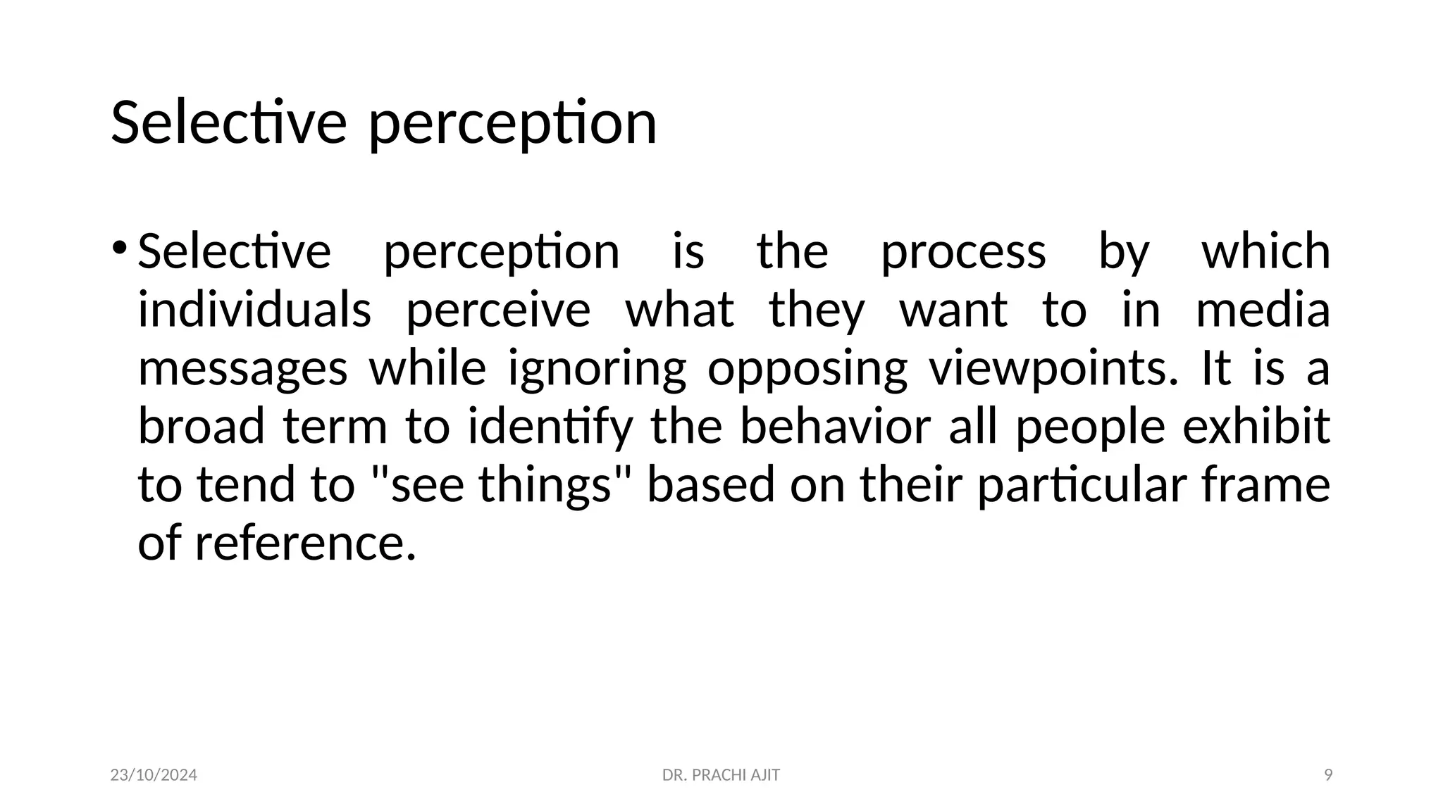 23/10/2024 DR. PRACHI AJIT 9
Selective perception
•Selective perception is the process by which
individuals perceive what they want to in media
messages while ignoring opposing viewpoints. It is a
broad term to identify the behavior all people exhibit
to tend to "see things" based on their particular frame
of reference.
 