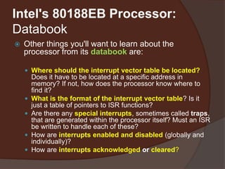 Intel's 80188EB Processor:
Databook
 Other things you'll want to learn about the
processor from its databook are:
 Where should the interrupt vector table be located?
Does it have to be located at a specific address in
memory? If not, how does the processor know where to
find it?
 What is the format of the interrupt vector table? Is it
just a table of pointers to ISR functions?
 Are there any special interrupts, sometimes called traps,
that are generated within the processor itself? Must an ISR
be written to handle each of these?
 How are interrupts enabled and disabled (globally and
individually)?
 How are interrupts acknowledged or cleared?
 