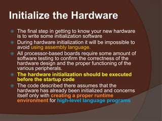 Initialize the Hardware
 The final step in getting to know your new hardware
is to write some initialization software
 During hardware initialization it will be impossible to
avoid using assembly language.
 All processor-based boards require some amount of
software testing to confirm the correctness of the
hardware design and the proper functioning of the
various peripherals.
 The hardware initialization should be executed
before the startup code
 The code described there assumes that the
hardware has already been initialized and concerns
itself only with creating a proper runtime
environment for high-level language programs
 