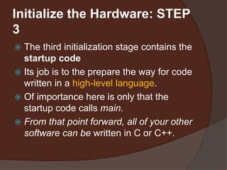 Initialize the Hardware: STEP
3
 The third initialization stage contains the
startup code
 Its job is to the prepare the way for code
written in a high-level language.
 Of importance here is only that the
startup code calls main.
 From that point forward, all of your other
software can be written in C or C++.
 