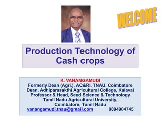 Production Technology of
Cash crops
K. VANANGAMUDI
Formerly Dean (Agri.), AC&RI, TNAU, Coimbatore
Dean, Adhiparasakthi Agricultural College, Kalavai
Professor & Head, Seed Science & Technology
Tamil Nadu Agricultural University,
Coimbatore, Tamil Nadu
vanangamudi.tnau@gmail.com 9894904745
 