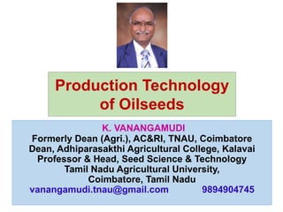 K. VANANGAMUDI
Formerly Dean (Agri.), AC&RI, TNAU, Coimbatore
Dean, Adhiparasakthi Agricultural College, Kalavai
Professor & Head, Seed Science & Technology
Tamil Nadu Agricultural University,
Coimbatore, Tamil Nadu
vanangamudi.tnau@gmail.com 9894904745
Production Technology
of Oilseeds
 