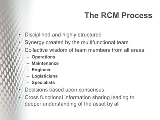The RCM Process
• Disciplined and highly structured
• Synergy created by the multifunctional team
• Collective wisdom of team members from all areas
– Operations
– Maintenance
– Engineer
– Logisticians
– Specialists
• Decisions based upon consensus
• Cross functional information sharing leading to
deeper understanding of the asset by all
 