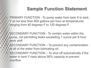Sample Function Statement
• PRIMARY FUNCTION - To pump water from tank X to tank
Y at not less than 800 gallons per hour at temperatures
ranging from 40 degrees F to 120 degrees F.
• SECONDARY FUNCTION - To contain water within the
pump, not permitting leaks exceeding 1 ounce per 8 hour
work shift
• SECONDARY FUNCTION – To prevent any contamination
at all of the water from lubricating oil.
• SECONDARY FUNCTION – To shut off automatically if the
water in tank Y rises above 90% capacity to prevent
overflow
 