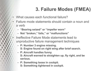 3. Failure Modes (FMEA)
• What causes each functional failure?
• Failure mode statements should contain a noun and
a verb
– “Bearing seized” or “impeller worn”
– Not “broken,” fails,” or “malfunctions”
• Ineffective Failure Mode statements lead to
unproductive failure management techniques
– P: Number 3 engine missing.
S: Engine found on right wing after brief search.
– P: Aircraft handles funny.
S: Aircraft warned to straighten up, fly right, and be
serious.
– P: Something loose in cockpit.
S: Something tightened in cockpit.
 