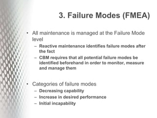 3. Failure Modes (FMEA)
• All maintenance is managed at the Failure Mode
level
– Reactive maintenance identifies failure modes after
the fact
– CBM requires that all potential failure modes be
identified beforehand in order to monitor, measure
and manage them
• Categories of failure modes
– Decreasing capability
– Increase in desired performance
– Initial incapability
 