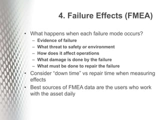 4. Failure Effects (FMEA)
• What happens when each failure mode occurs?
– Evidence of failure
– What threat to safety or environment
– How does it affect operations
– What damage is done by the failure
– What must be done to repair the failure
• Consider “down time” vs repair time when measuring
effects
• Best sources of FMEA data are the users who work
with the asset daily
 