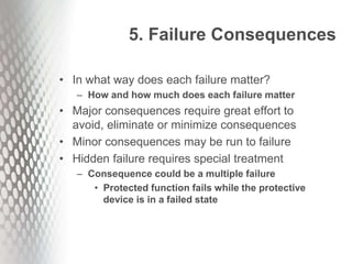 5. Failure Consequences
• In what way does each failure matter?
– How and how much does each failure matter
• Major consequences require great effort to
avoid, eliminate or minimize consequences
• Minor consequences may be run to failure
• Hidden failure requires special treatment
– Consequence could be a multiple failure
• Protected function fails while the protective
device is in a failed state
 