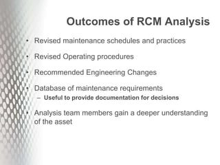 Outcomes of RCM Analysis
• Revised maintenance schedules and practices
• Revised Operating procedures
• Recommended Engineering Changes
• Database of maintenance requirements
– Useful to provide documentation for decisions
• Analysis team members gain a deeper understanding
of the asset
 