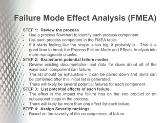 Failure Mode Effect Analysis (FMEA)
STEP 1: Review the process
 Use a process flowchart to identify each process component.
 List each process component in the FMEA table.
 If it starts feeling like the scope is too big, it probably is. This is a
good time to break the Process Failure Mode and Effects Analysis into
more manageable chunks.
STEP 2: Brainstorm potential failure modes
 Review existing documentation and data for clues about all of the
ways each component can failure.
 The list should be exhaustive – it can be paired down and items can
be combined after this initial list is generated.
 There will likely be several potential failures for each component.
STEP 3: List potential effects of each failure
 The effect is the impact the failure has on the end product or on
subsequent steps in the process.
 There will likely be more than one effect for each failure.
STEP 4: Assign Severity rankings
 Based on the severity of the consequences of failure.
 