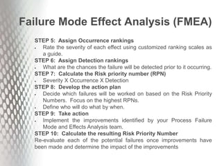 Failure Mode Effect Analysis (FMEA)
STEP 5: Assign Occurrence rankings
 Rate the severity of each effect using customized ranking scales as
a guide.
STEP 6: Assign Detection rankings
 What are the chances the failure will be detected prior to it occurring.
STEP 7: Calculate the Risk priority number (RPN)
 Severity X Occurrence X Detection
STEP 8: Develop the action plan
 Decide which failures will be worked on based on the Risk Priority
Numbers. Focus on the highest RPNs.
 Define who will do what by when.
STEP 9: Take action
 Implement the improvements identified by your Process Failure
Mode and Effects Analysis team.
STEP 10: Calculate the resulting Risk Priority Number
Re-evaluate each of the potential failures once improvements have
been made and determine the impact of the improvements
 
