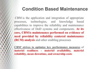 CBM is the application and integration of appropriate
processes, technologies, and knowledge based
capabilities to improve the reliability and maintenance
effectiveness of DoD systems and components. At its
core, CBM is maintenance performed on evidence of
need provided by reliability centered maintenance
(RCM) analysis and other enabling processes
CBM+ strives to optimize key performance measures of
materiel readiness - materiel availability, materiel
reliability, mean downtime, and ownership costs
Condition Based Maintenance
 
