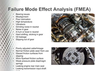 Failure Mode Effect Analysis (FMEA)
• Bearing issues
• Misalignment
• Poor lubrication
• High temperature
• Vibrations
• Grinding noise in neutral
• Noise in gear
• A hum or bowl in neutral
• Hard shifting, sticking in gear
• Oil leakage
• Slipping out of gear
• Poorly adjusted cable/linkage
• ​Normal friction plate wear from use
• Glazed friction surfaces from
slipping
• Worn flywheel friction surface
• Weak pressure plate diaphragm
springs
• Leaking engine rear main seal
• Leaking transmission input shaft
 
