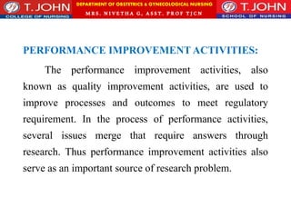 DEPARTMENT OF OBSTETRICS & GYNECOLOGICAL NURSING
MRS. NIVETHA G, ASST. P ROF TJ CN
PERFORMANCE IMPROVEMENT ACTIVITIES:
The performance improvement activities, also
known as quality improvement activities, are used to
improve processes and outcomes to meet regulatory
requirement. In the process of performance activities,
several issues merge that require answers through
research. Thus performance improvement activities also
serve as an important source of research problem.
 