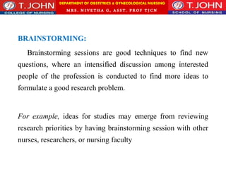 DEPARTMENT OF OBSTETRICS & GYNECOLOGICAL NURSING
MRS. NIVETHA G, ASST. P ROF TJ CN
BRAINSTORMING:
Brainstorming sessions are good techniques to find new
questions, where an intensified discussion among interested
people of the profession is conducted to find more ideas to
formulate a good research problem.
For example, ideas for studies may emerge from reviewing
research priorities by having brainstorming session with other
nurses, researchers, or nursing faculty
 