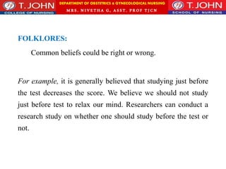 DEPARTMENT OF OBSTETRICS & GYNECOLOGICAL NURSING
MRS. NIVETHA G, ASST. P ROF TJ CN
FOLKLORES:
Common beliefs could be right or wrong.
For example, it is generally believed that studying just before
the test decreases the score. We believe we should not study
just before test to relax our mind. Researchers can conduct a
research study on whether one should study before the test or
not.
 