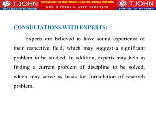 DEPARTMENT OF OBSTETRICS & GYNECOLOGICAL NURSING
MRS. NIVETHA G, ASST. P ROF TJ CN
CONSULTATIONS WITH EXPERTS:
Experts are believed to have sound experience of
their respective field, which may suggest a significant
problem to be studied. In addition, experts may help in
finding a current problem of discipline to be solved,
which may serve as basis for formulation of research
problem.
 