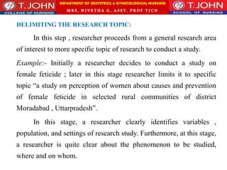 DEPARTMENT OF OBSTETRICS & GYNECOLOGICAL NURSING
MRS. NIVETHA G, ASST. P ROF TJ CN
DELIMITING THE RESEARCH TOPIC:
In this step , researcher proceeds from a general research area
of interest to more specific topic of research to conduct a study.
Example:- Initially a researcher decides to conduct a study on
female feticide ; later in this stage researcher limits it to specific
topic “a study on perception of women about causes and prevention
of female feticide in selected rural communities of district
Moradabad , Uttarpradesh”.
In this stage, a researcher clearly identifies variables ,
population, and settings of research study. Furthermore, at this stage,
a researcher is quite clear about the phenomenon to be studied,
where and on whom.
 