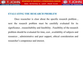 DEPARTMENT OF OBSTETRICS & GYNECOLOGICAL NURSING
MRS. NIVETHA G, ASST. P ROF TJ CN
EVALUATING THE RESEARCH PROBLEM
Once researcher is clear about the specific research problem ,
next the research problem must be carefully evaluated for its
significance , researchability and feasibility . Feasibility of the research
problem should be evaluated for time, cost , availability of subjects and
resources , administrative and peer support, ethical consideration and
researcher’s competence and interest.
 