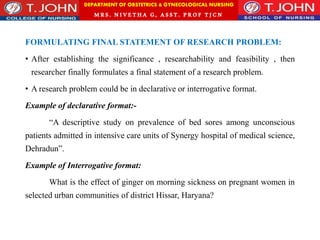 DEPARTMENT OF OBSTETRICS & GYNECOLOGICAL NURSING
MRS. NIVETHA G, ASST. P ROF TJ CN
FORMULATING FINAL STATEMENT OF RESEARCH PROBLEM:
• After establishing the significance , researchability and feasibility , then
researcher finally formulates a final statement of a research problem.
• A research problem could be in declarative or interrogative format.
Example of declarative format:-
“A descriptive study on prevalence of bed sores among unconscious
patients admitted in intensive care units of Synergy hospital of medical science,
Dehradun”.
Example of Interrogative format:
What is the effect of ginger on morning sickness on pregnant women in
selected urban communities of district Hissar, Haryana?
 