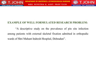 DEPARTMENT OF OBSTETRICS & GYNECOLOGICAL NURSING
MRS. NIVETHA G, ASST. P ROF TJ CN
EXAMPLE OF WELL FORMULATED RESEARCH PROBLEM:
“A descriptive study on the prevalence of pin site infection
among patients with external skeletal fixation admitted in orthopedic
wards of Shri Mahant Indresh Hospital, Dehradun”.
 