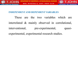 DEPARTMENT OF OBSTETRICS & GYNECOLOGICAL NURSING
MRS. NIVETHA G, ASST. P ROF TJ CN
INDEPENDENT AND DEPENDENT VARIABLES
These are the two variables which are
interrelated & mainly observed in correlational,
interventional, pre-experimental, quasi-
experimental, experimental research studies.
 