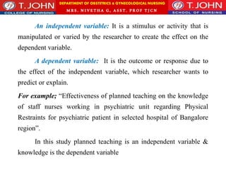 DEPARTMENT OF OBSTETRICS & GYNECOLOGICAL NURSING
MRS. NIVETHA G, ASST. P ROF TJ CN
An independent variable: It is a stimulus or activity that is
manipulated or varied by the researcher to create the effect on the
dependent variable.
A dependent variable: It is the outcome or response due to
the effect of the independent variable, which researcher wants to
predict or explain.
For example; “Effectiveness of planned teaching on the knowledge
of staff nurses working in psychiatric unit regarding Physical
Restraints for psychiatric patient in selected hospital of Bangalore
region”.
In this study planned teaching is an independent variable &
knowledge is the dependent variable
 