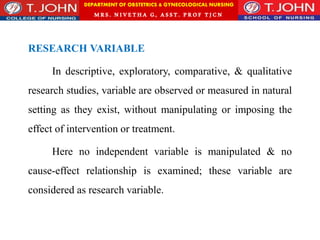 DEPARTMENT OF OBSTETRICS & GYNECOLOGICAL NURSING
MRS. NIVETHA G, ASST. P ROF TJ CN
RESEARCH VARIABLE
In descriptive, exploratory, comparative, & qualitative
research studies, variable are observed or measured in natural
setting as they exist, without manipulating or imposing the
effect of intervention or treatment.
Here no independent variable is manipulated & no
cause-effect relationship is examined; these variable are
considered as research variable.
 
