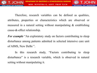 DEPARTMENT OF OBSTETRICS & GYNECOLOGICAL NURSING
MRS. NIVETHA G, ASST. P ROF TJ CN
Therefore, research variables can be defined as qualities,
attributes, properties or characteristics which are observed or
measured in a natural setting without manipulating & establishing
cause-&-effect relationship.
For example “An exploratory study on factors contributing to sleep
disturbance among patients admitted in selected intensive care unit
of AIMS, New Delhi ‟.
In this research study, “Factors contributing to sleep
disturbance” is a research variable, which is observed in natural
setting without manipulating it.
 