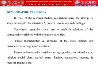 DEPARTMENT OF OBSTETRICS & GYNECOLOGICAL NURSING
MRS. NIVETHA G, ASST. P ROF TJ CN
DEMOGRAPHIC VARIABLES
In most of the research studies, researchers make the attempt to
study the sample characteristics & present them in research findings.
Sometimes researchers even try to establish relations of the
demographic variables with the research variables.
These characteristics & attributes of the study subjects are
considered as demographic variables.
Common demographic variables are age, gender, educational status,
religion, social class, marital status, habitat, occupation, income, &
medical diagnosis etc.
 