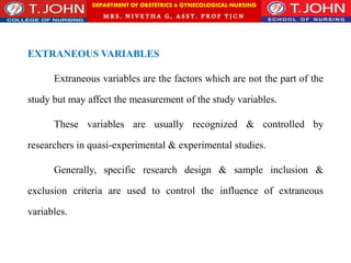 DEPARTMENT OF OBSTETRICS & GYNECOLOGICAL NURSING
MRS. NIVETHA G, ASST. P ROF TJ CN
EXTRANEOUS VARIABLES
Extraneous variables are the factors which are not the part of the
study but may affect the measurement of the study variables.
These variables are usually recognized & controlled by
researchers in quasi-experimental & experimental studies.
Generally, specific research design & sample inclusion &
exclusion criteria are used to control the influence of extraneous
variables.
 