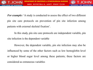DEPARTMENT OF OBSTETRICS & GYNECOLOGICAL NURSING
MRS. NIVETHA G, ASST. P ROF TJ CN
For example: ‘A study is conducted to assess the effect of two different
pin site care protocols on prevention of pin site infection among
patients with external skeletal fixation’.
In this study, pin site care protocols are independent variable, pin
site infection is the dependent variable
However, the dependent variable, pin site infection may also be
influenced by some of the other factors such as low hemoglobin level
or higher blood sugar level among these patients; these factors are
considered as extraneous variables
 