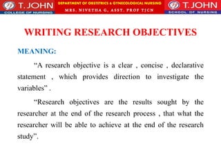 DEPARTMENT OF OBSTETRICS & GYNECOLOGICAL NURSING
MRS. NIVETHA G, ASST. P ROF TJ CN
WRITING RESEARCH OBJECTIVES
MEANING:
“A research objective is a clear , concise , declarative
statement , which provides direction to investigate the
variables” .
“Research objectives are the results sought by the
researcher at the end of the research process , that what the
researcher will be able to achieve at the end of the research
study”.
 