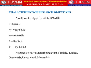 DEPARTMENT OF OBSTETRICS & GYNECOLOGICAL NURSING
MRS. NIVETHA G, ASST. P ROF TJ CN
CHARACTERSTICS OF RESEARCH OBJECTIVES:
A well worded objective will be SMART.
S- Specific
M- Measurable
A – Attainable
R – Realistic
T – Time bound
Research objective should be Relevant, Feasible, Logical,
Observable, Unequivocal, Measurable
 