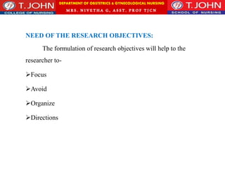 DEPARTMENT OF OBSTETRICS & GYNECOLOGICAL NURSING
MRS. NIVETHA G, ASST. P ROF TJ CN
NEED OF THE RESEARCH OBJECTIVES:
The formulation of research objectives will help to the
researcher to-
Focus
Avoid
Organize
Directions
 