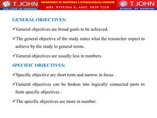 DEPARTMENT OF OBSTETRICS & GYNECOLOGICAL NURSING
MRS. NIVETHA G, ASST. P ROF TJ CN
GENERAL OBJECTIVES:
General objectives are broad goals to be achieved.
The general objective of the study states what the researcher expect to
achieve by the study in general terms.
General objectives are usually less in numbers.
SPECIFIC OBJECTIVES:
Specific objective are short term and narrow in focus .
General objectives can be broken into logically connected parts to
form specific objectives .
The specific objectives are more in number.
 