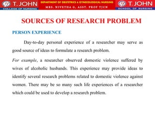 DEPARTMENT OF OBSTETRICS & GYNECOLOGICAL NURSING
MRS. NIVETHA G, ASST. P ROF TJ CN
SOURCES OF RESEARCH PROBLEM
PERSON EXPERIENCE
Day-to-day personal experience of a researcher may serve as
good source of ideas to formulate a research problem.
For example, a researcher observed domestic violence suffered by
wives of alcoholic husbands. This experience may provide ideas to
identify several research problems related to domestic violence against
women. There may be so many such life experiences of a researcher
which could be used to develop a research problem.
 