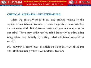 DEPARTMENT OF OBSTETRICS & GYNECOLOGICAL NURSING
MRS. NIVETHA G, ASST. P ROF TJ CN
CRITICALAPPRAISAL OF LITERATURE:
When we critically study books and articles relating to the
subject of our interest, including research reports, opinion articles,
and summaries of clinical issues, pertinent questions may arise in
our mind. These may strike reader's mind indirectly by stimulating
imagination and directly by stating what additional research is
needed.
For example, a nurse reads an article on the prevalence of the pin
site infection among patients with external fixators
 