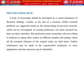 DEPARTMENT OF OBSTETRICS & GYNECOLOGICAL NURSING
MRS. NIVETHA G, ASST. P ROF TJ CN
PREVIOUS RESEARCH:
A body of knowledge should be developed on a sound foundation of
Research findings. Usually, at the end of a research, further research
problems are suggested, based on the shortcomings of previous research,
which can be investigated. In nursing profession, not much research has
been yet done; therefore, this profession needs researchers who are willing
to replicate or repeat other studies on different samples and settings where
all the essential elements of the original study are held intact. Further
refinements may be made in the experimental treatments, or more
appropriate outcome measures may be identified.
 