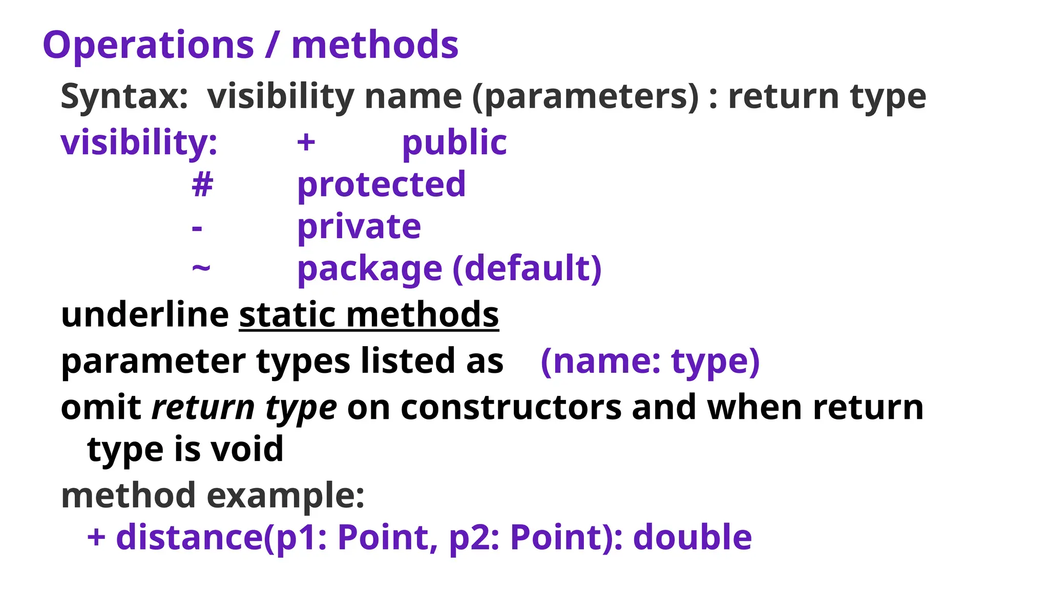 Operations / methods
Syntax: visibility name (parameters) : return type
visibility: + public
# protected
- private
~ package (default)
underline static methods
parameter types listed as (name: type)
omit return type on constructors and when return
type is void
method example:
+ distance(p1: Point, p2: Point): double
 