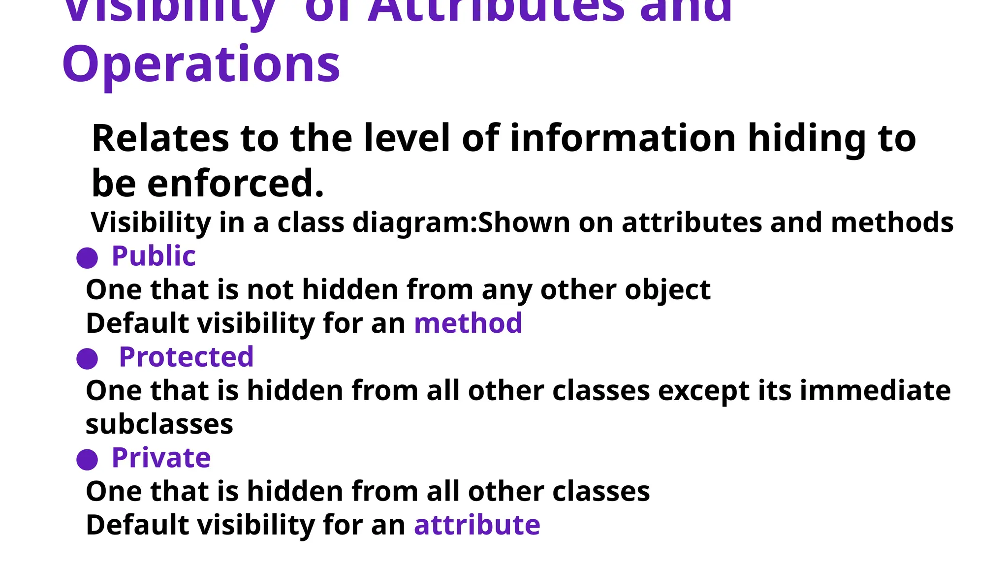 Visibility of Attributes and
Operations
Relates to the level of information hiding to
be enforced.
Visibility in a class diagram:Shown on attributes and methods
● Public
One that is not hidden from any other object
Default visibility for an method
● Protected
One that is hidden from all other classes except its immediate
subclasses
● Private
One that is hidden from all other classes
Default visibility for an attribute
 