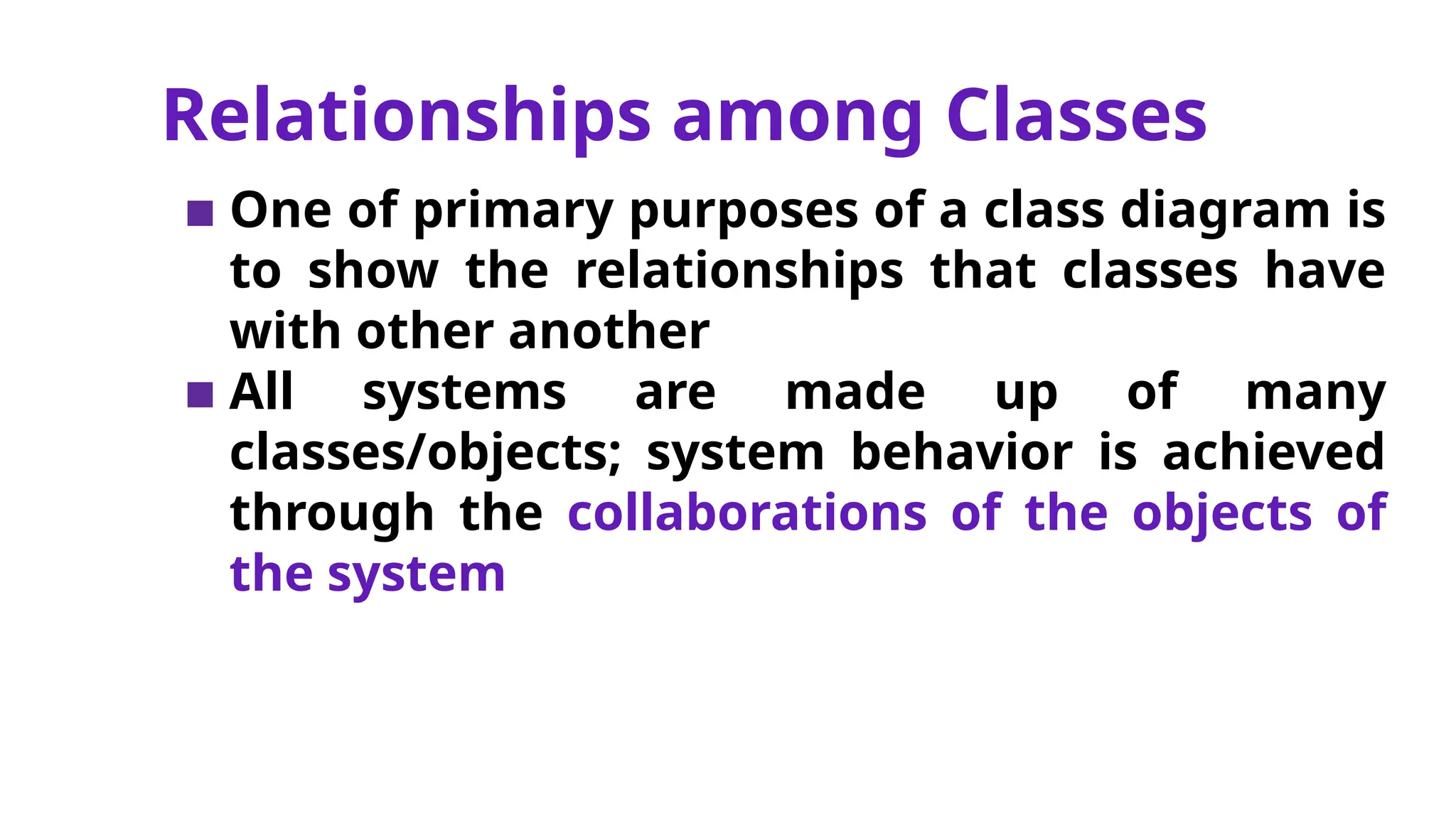Relationships among Classes
▪ One of primary purposes of a class diagram is
to show the relationships that classes have
with other another
▪ All systems are made up of many
classes/objects; system behavior is achieved
through the collaborations of the objects of
the system
 