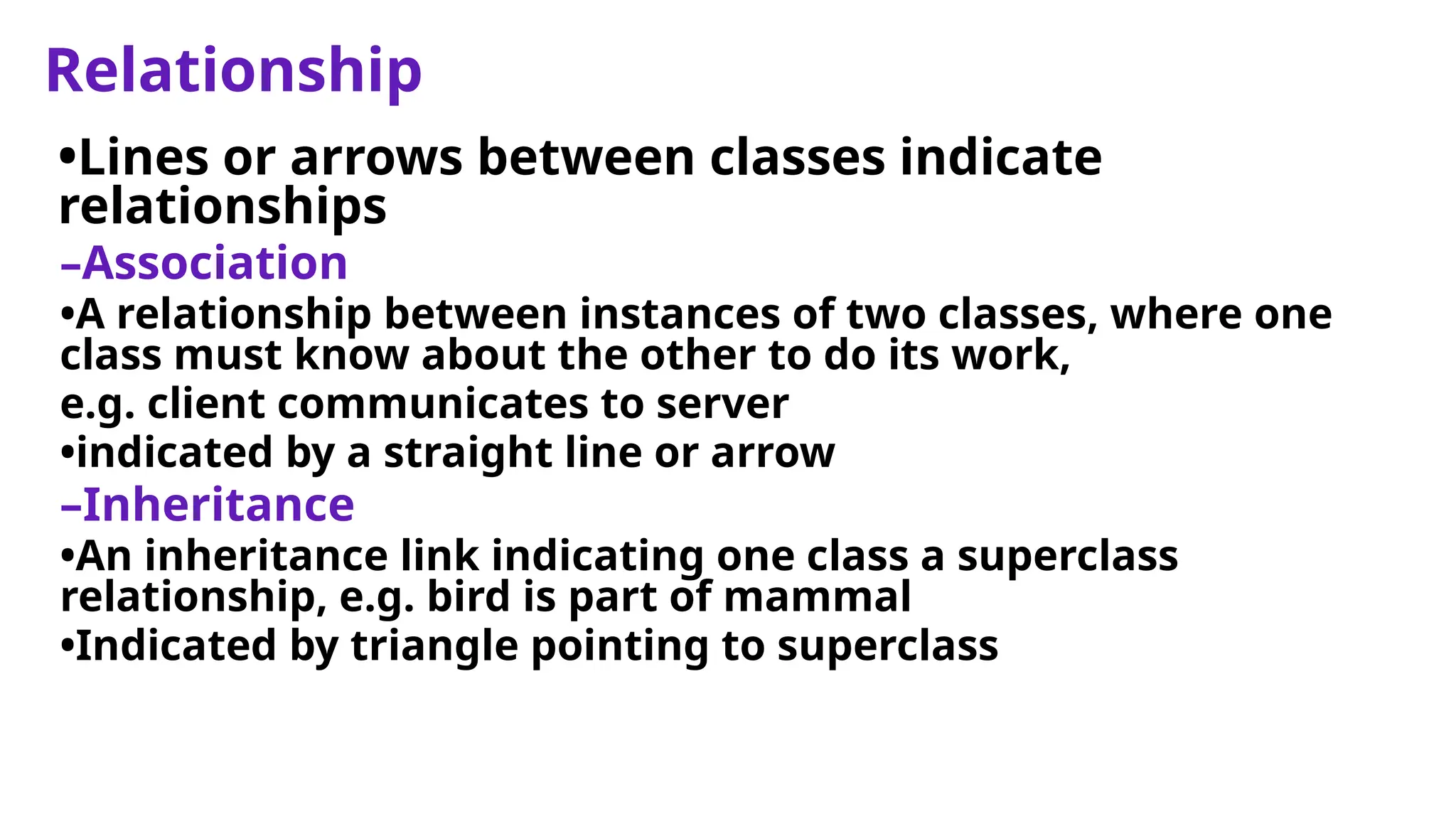 Relationship
•Lines or arrows between classes indicate
relationships
–Association
•A relationship between instances of two classes, where one
class must know about the other to do its work,
e.g. client communicates to server
•indicated by a straight line or arrow
–Inheritance
•An inheritance link indicating one class a superclass
relationship, e.g. bird is part of mammal
•Indicated by triangle pointing to superclass
 
