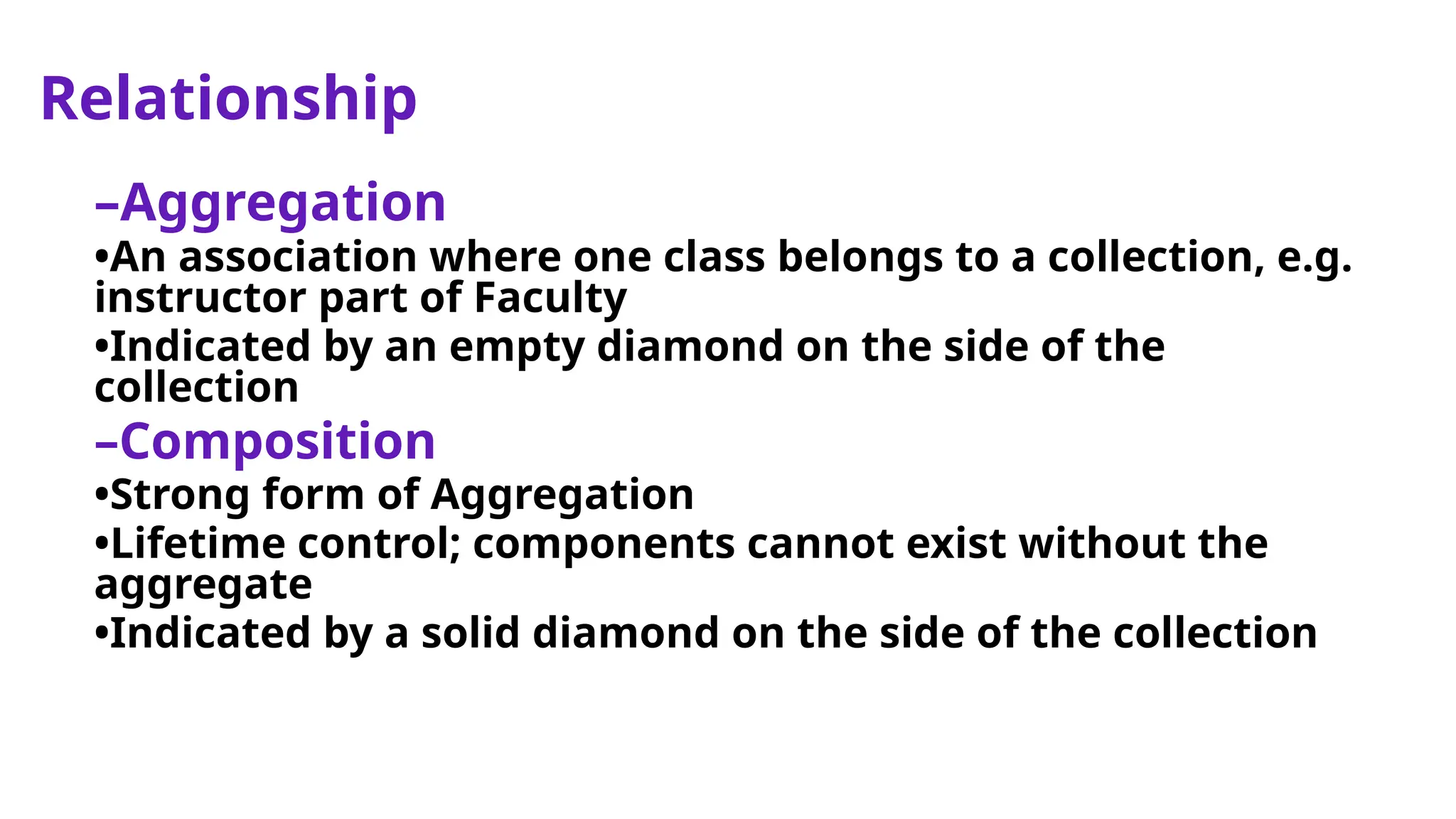 Relationship
–Aggregation
•An association where one class belongs to a collection, e.g.
instructor part of Faculty
•Indicated by an empty diamond on the side of the
collection
–Composition
•Strong form of Aggregation
•Lifetime control; components cannot exist without the
aggregate
•Indicated by a solid diamond on the side of the collection
 