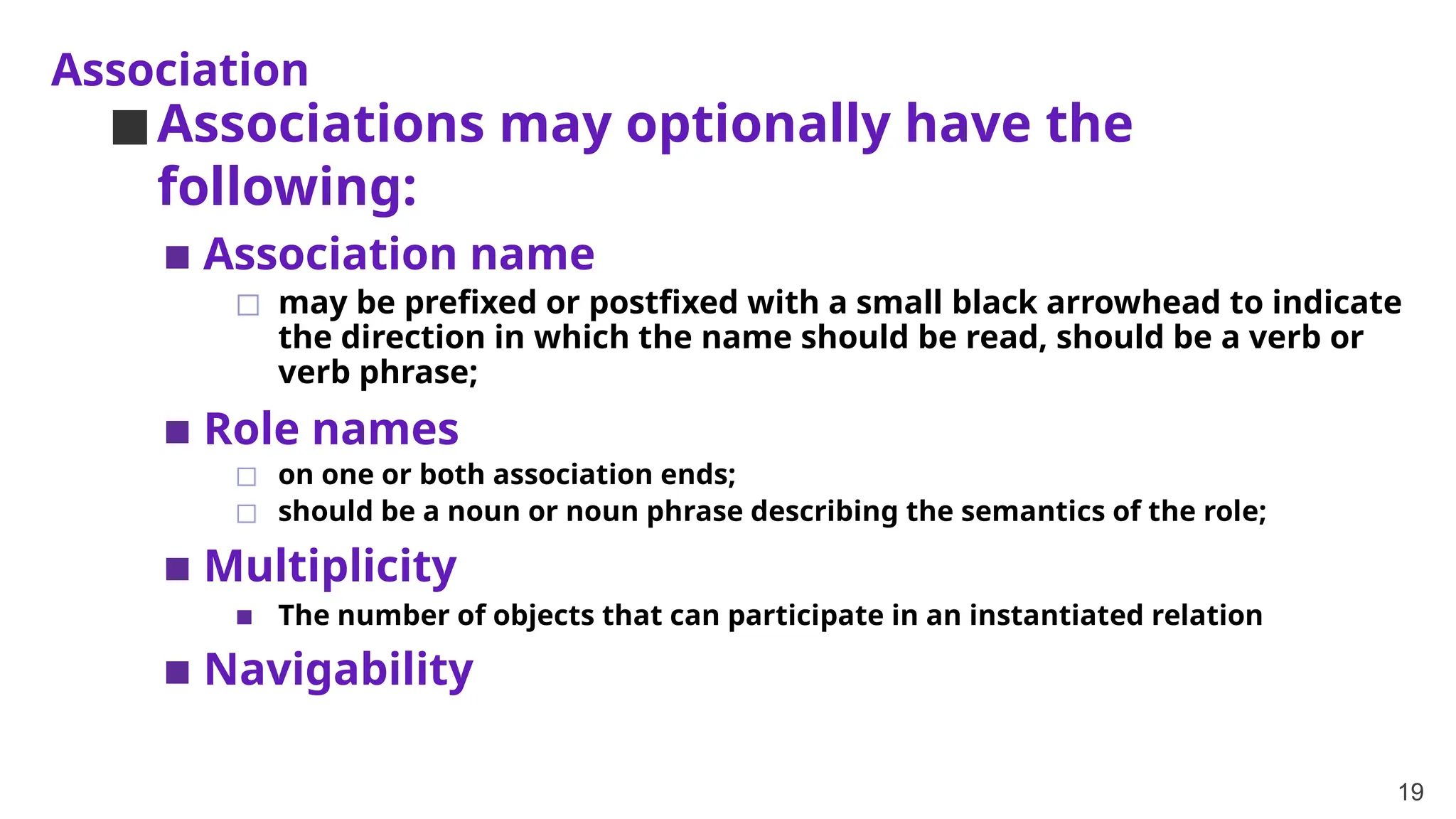 Association
19
◼Associations may optionally have the
following:
▪ Association name
◻ may be prefixed or postfixed with a small black arrowhead to indicate
the direction in which the name should be read, should be a verb or
verb phrase;
▪ Role names
◻ on one or both association ends;
◻ should be a noun or noun phrase describing the semantics of the role;
▪ Multiplicity
▪ The number of objects that can participate in an instantiated relation
▪ Navigability
 